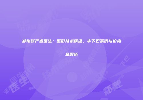 郑州张严睿医生：整形技术精湛，丰下巴案例与价格全解析