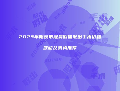 2025年阳泉市隆鼻假体取出手术价格波动及机构推荐