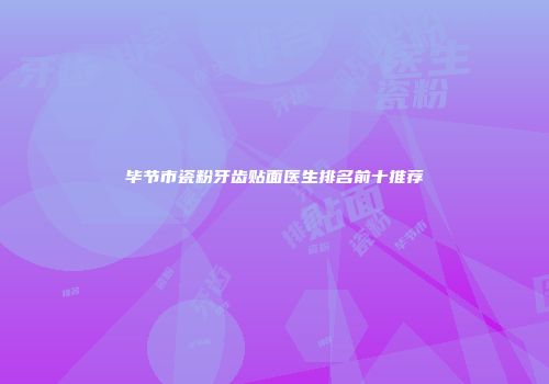 毕节市瓷粉牙齿贴面医生排名前十推荐
