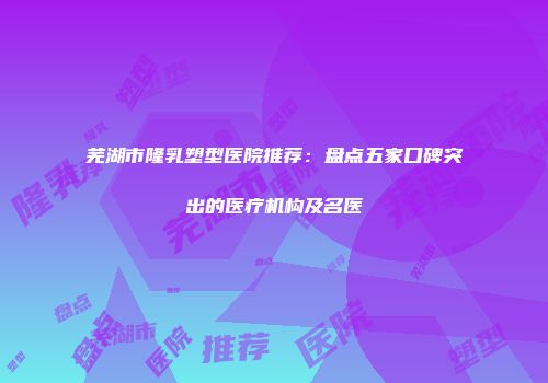 芜湖市隆乳塑型医院推荐：盘点五家口碑突出的医疗机构及名医