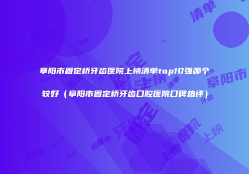 阜阳市固定桥牙齿医院上榜清单top10强哪个较好（阜阳市固定桥牙齿口腔医院口碑热评）