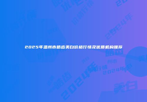 2025年温州市皓齿美白价格行情及优质机构推荐