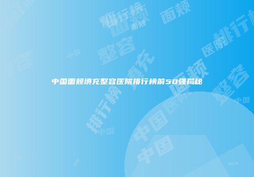 中国面颊填充整容医院排行榜前50强揭秘