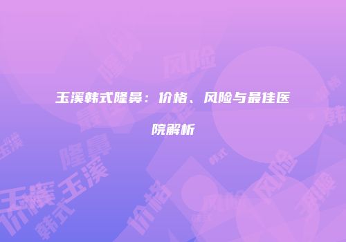 玉溪韩式隆鼻：价格、风险与最佳医院解析