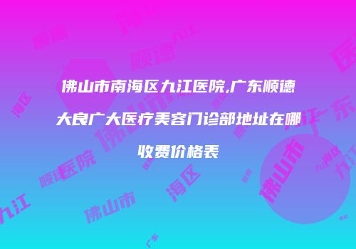 佛山市南海区九江医院,广东顺德大良广大医疗美容门诊部地址在哪收费价格表