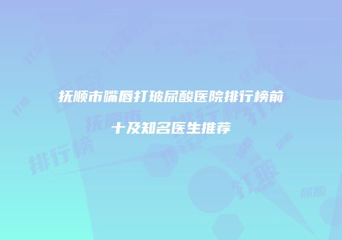 抚顺市嘴唇打玻尿酸医院排行榜前十及知名医生推荐