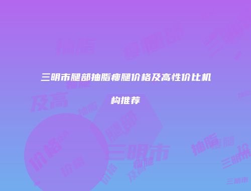 三明市腿部抽脂瘦腿价格及高性价比机构推荐