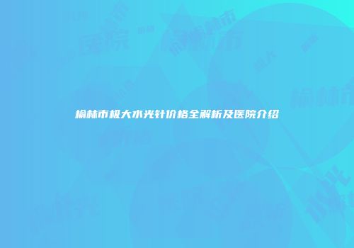 榆林市极大水光针价格全解析及医院介绍