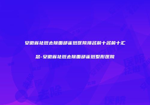 安徽省祛斑去除面部雀斑医院排名前十名前十汇总-安徽省祛斑去除面部雀斑整形医院