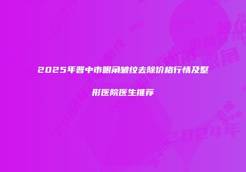2025年晋中市眼角皱纹去除价格行情及整形医院医生推荐