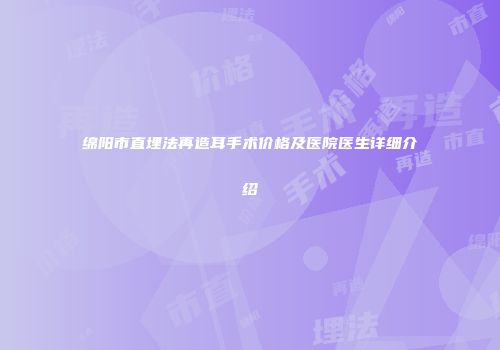 绵阳市直埋法再造耳手术价格及医院医生详细介绍