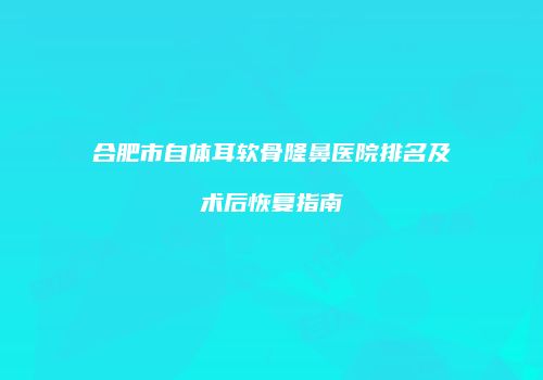 合肥市自体耳软骨隆鼻医院排名及术后恢复指南