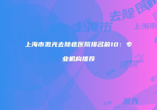 上海市激光去除痣医院排名前10：专业机构推荐