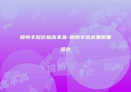 郑州丰脸价格高不高-郑州丰脸术费用要多少