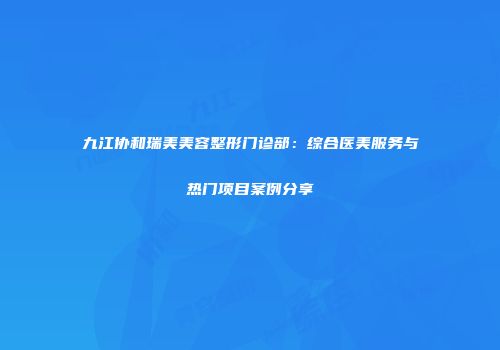 九江协和瑞美美容整形门诊部：综合医美服务与热门项目案例分享