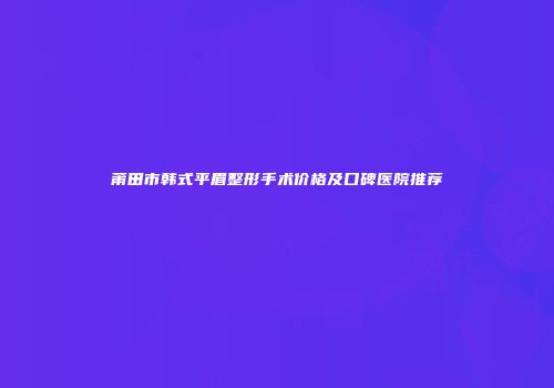 莆田市韩式平眉整形手术价格及口碑医院推荐