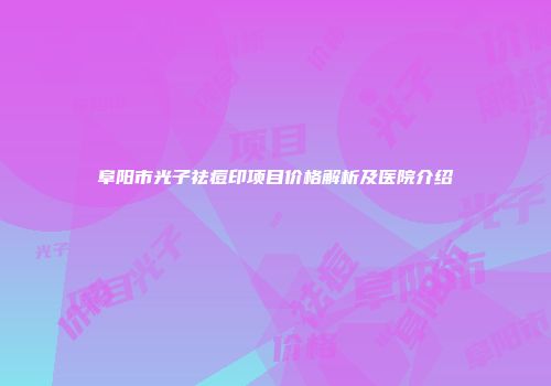 阜阳市光子祛痘印项目价格解析及医院介绍