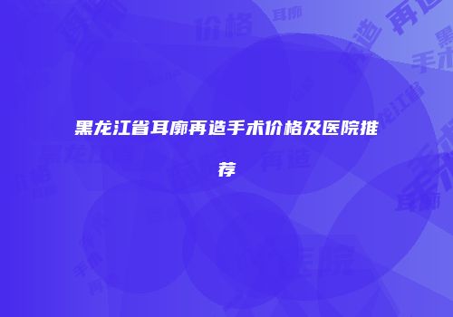 黑龙江省耳廓再造手术价格及医院推荐