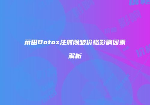莆田Botox注射除皱价格影响因素解析