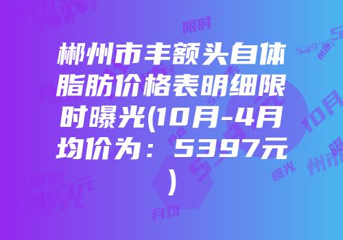 郴州市丰额头自体脂肪价格表明细限时曝光(10月-4月均价为：5397元)