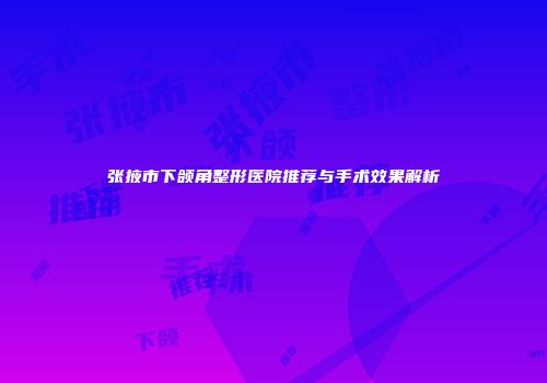 张掖市下颌角整形医院推荐与手术效果解析