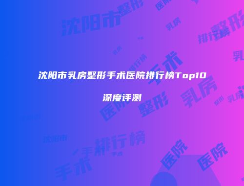 沈阳市乳房整形手术医院排行榜Top10深度评测