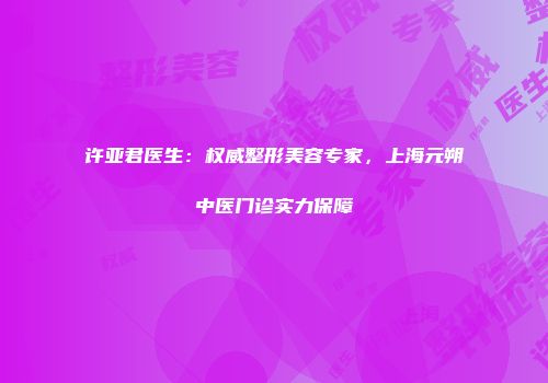 许亚君医生：权威整形美容专家，上海元朔中医门诊实力保障