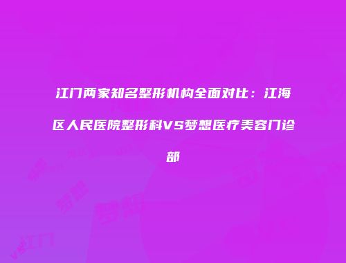 江门两家知名整形机构全面对比：江海区人民医院整形科VS梦想医疗美容门诊部
