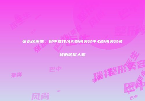张永茂医生：巴中瑞祥风尚整形美容中心整形美容领域的领军人物