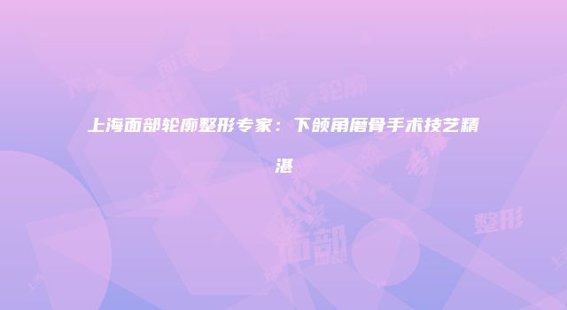 上海面部轮廓整形专家：下颌角磨骨手术技艺精湛