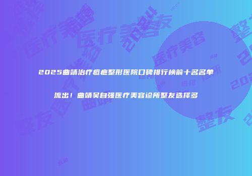 2025曲靖治疗痘疤整形医院口碑排行榜前十名名单流出！曲靖吴自强医疗美容诊所整友选择多