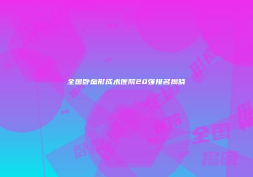 全国卧蚕形成术医院20强排名揭晓