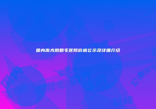 国内激光脱唇毛医院价格公示及详细介绍
