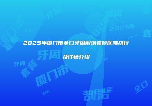 2025年厦门市全口牙周刮治套餐医院排行及详情介绍