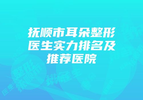 抚顺市耳朵整形医生实力排名及推荐医院