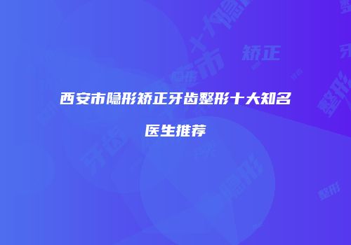 西安市隐形矫正牙齿整形十大知名医生推荐