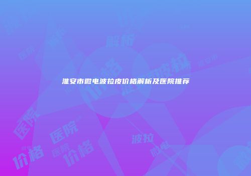 淮安市微电波拉皮价格解析及医院推荐