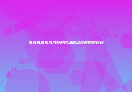 陕西省填充泪沟整形市场概况及医院排名榜