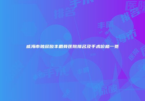 威海市玻尿酸丰眉骨医院排名及手术价格一览