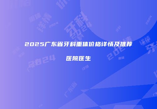 2025广东省牙科重体价格详情及推荐医院医生