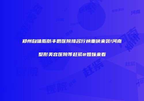 郑州自体脂肪丰唇医院排名行榜重磅来袭!河南整形美容医院等赶紧@姐妹来看