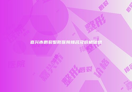 嘉兴市唇裂整形医院排名及价格信息