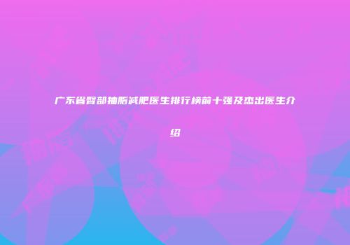 广东省臀部抽脂减肥医生排行榜前十强及杰出医生介绍