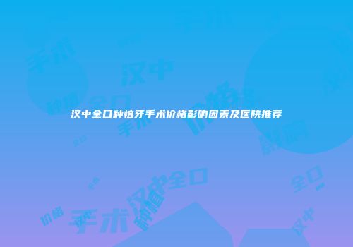 汉中全口种植牙手术价格影响因素及医院推荐