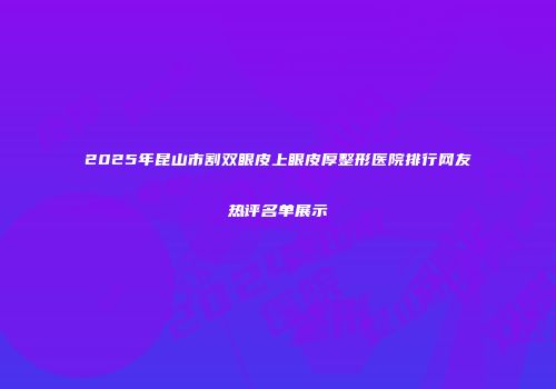 2025年昆山市割双眼皮上眼皮厚整形医院排行网友热评名单展示