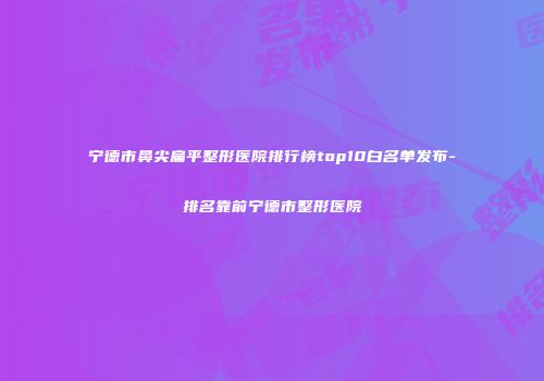宁德市鼻尖扁平整形医院排行榜top10白名单发布-排名靠前宁德市整形医院