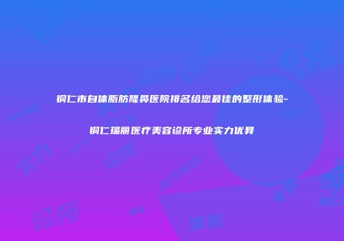 铜仁市自体脂肪隆鼻医院排名给您最佳的整形体验-铜仁瑞丽医疗美容诊所专业实力优异