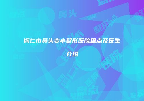铜仁市鼻头变小整形医院盘点及医生介绍