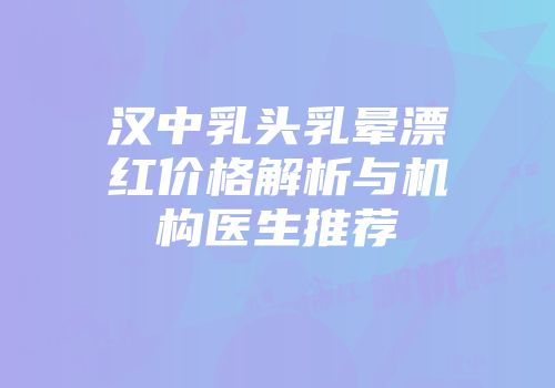 汉中乳头乳晕漂红价格解析与机构医生推荐