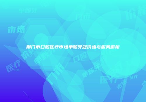 荆门市口腔医疗市场单颗牙冠价格与服务解析